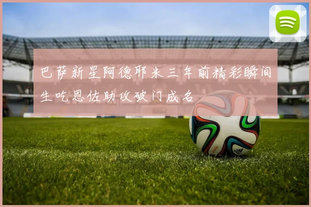 巴萨新星阿德耶米三年前精彩瞬间生吃恩佐助攻破门成名