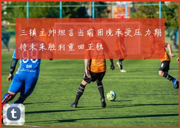 三镇主帅坦言当前困境承受压力期待未来胜利重回正轨